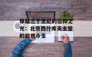 穿越三个世纪的信仰之光：北京西什库天主堂的前世今生