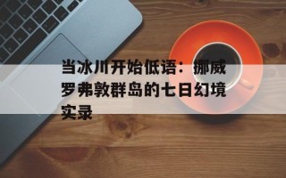 当冰川开始低语：挪威罗弗敦群岛的七日幻境实录