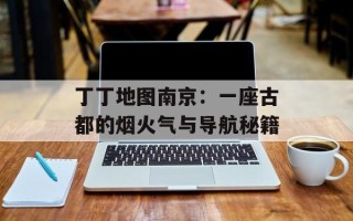 丁丁地图南京：一座古都的烟火气与导航秘籍