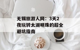 无锡旅游人网：3天2夜玩转太湖明珠的超全避坑指南