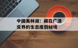 中国美林湖：藏在广清交界的生态度假秘境