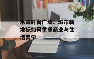 泓鑫时尚广场：城市新地标如何重塑商业与生活美学