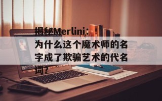 揭秘Merlini：为什么这个魔术师的名字成了欺骗艺术的代名词？