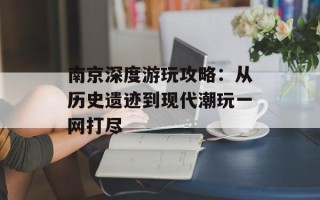南京深度游玩攻略：从历史遗迹到现代潮玩一网打尽