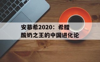 安慕希2020：希腊酸奶之王的中国进化论