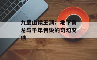 九皇山猿王洞：地下黄龙与千年传说的奇幻交响