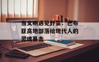 当文明遇见野蛮：巴布亚高地部落给现代人的灵魂暴击