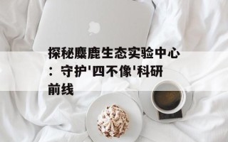 探秘麋鹿生态实验中心：守护'四不像'科研前线