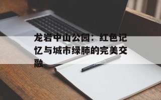 龙岩中山公园：红色记忆与城市绿肺的完美交融