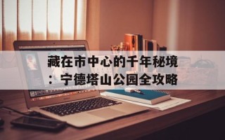 藏在市中心的千年秘境：宁德塔山公园全攻略