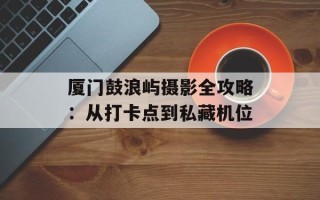 厦门鼓浪屿摄影全攻略：从打卡点到私藏机位