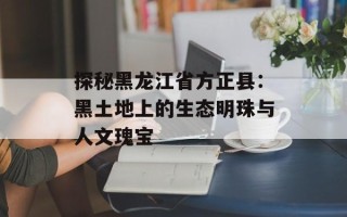 探秘黑龙江省方正县：黑土地上的生态明珠与人文瑰宝