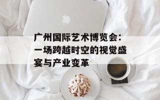 广州国际艺术博览会：一场跨越时空的视觉盛宴与产业变革