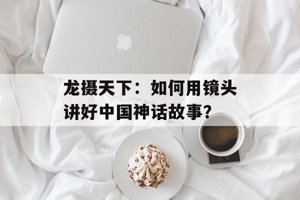 龙摄天下:如何用镜头讲好中国神话故事?-第1张图片- 龙摄天下:如何用镜头讲好中国神话故事?-第1张图片-