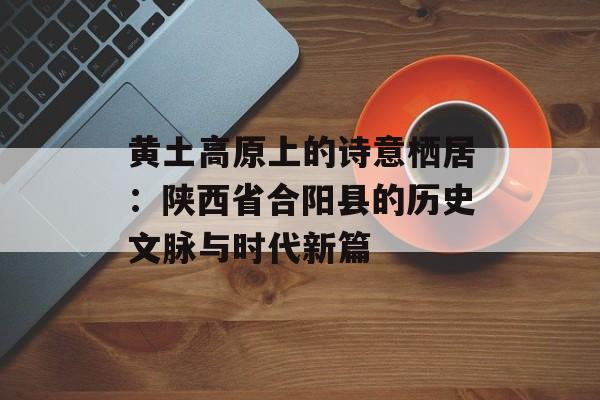 黄土高原上的诗意栖居：陕西省合阳县的历史文脉与时代新篇-第1张图片-