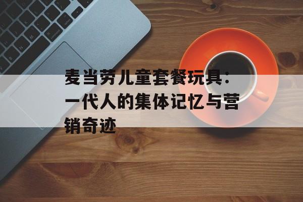 麦当劳儿童套餐玩具:一代人的集体记忆与营销奇迹-第1张图片- 麦当劳儿童套餐玩具:一代人的集体记忆与营销奇迹-第1张图片-