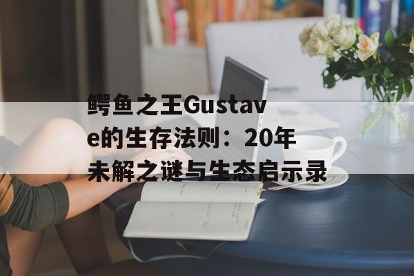 鳄鱼之王Gustave的生存法则：20年未解之谜与生态启示录-第1张图片-