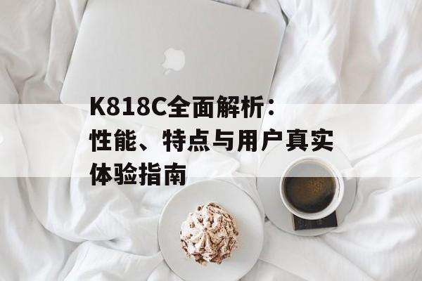 K818C全面解析：性能、特点与用户真实体验指南-第1张图片-