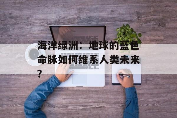 海洋绿洲:地球的蓝色命脉如何维系人类未来?-第1张图片- 海洋绿洲:地球的蓝色命脉如何维系人类未来?-第1张图片-