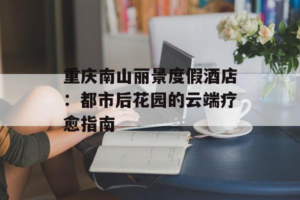 重庆南山丽景度假酒店：都市后花园的云端疗愈指南-第1张图片-