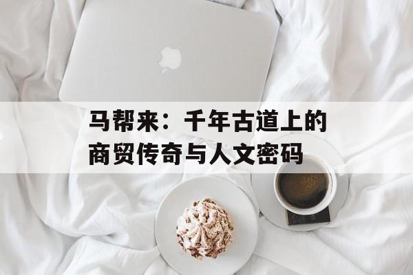 马帮来:千年古道上的商贸传奇与人文密码-第1张图片- 马帮来:千年古道上的商贸传奇与人文密码-第1张图片-