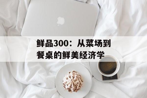鲜品300：从菜场到餐桌的鲜美经济学-第1张图片-