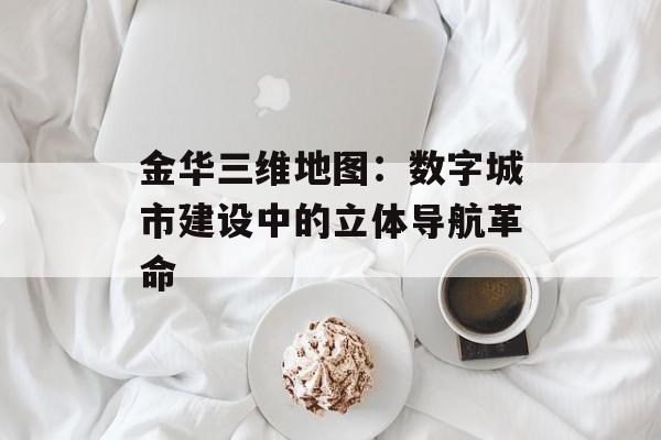 金华三维地图:数字城市建设中的立体导航革命-第1张图片- 金华三维地图:数字城市建设中的立体导航革命-第1张图片-