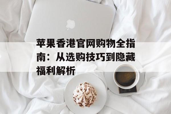 苹果香港官网购物全指南:从选购技巧到隐藏福利解析-第1张图片- 苹果香港官网购物全指南:从选购技巧到隐藏福利解析-第1张图片-