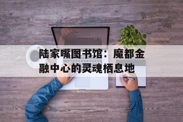 陆家嘴图书馆：魔都金融中心的灵魂栖息地-第1张图片-