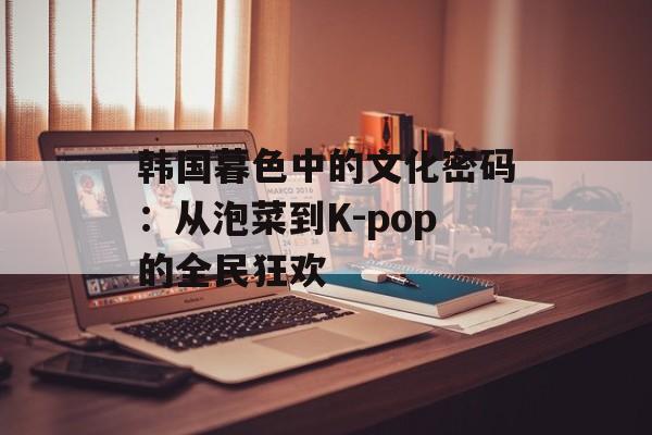 韩国暮色中的文化密码:从泡菜到K-pop的全民狂欢-第1张图片- 韩国暮色中的文化密码:从泡菜到K-pop的全民狂欢-第1张图片-