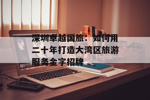 深圳卓越国旅:如何用二十年打造大湾区旅游服务金字招牌-第1张图片- 深圳卓越国旅:如何用二十年打造大湾区旅游服务金字招牌-第1张图片-