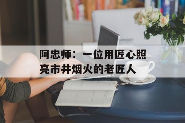 阿忠师：一位用匠心照亮市井烟火的老匠人-第1张图片-