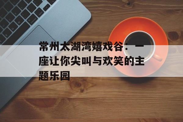 常州太湖湾嬉戏谷:一座让你尖叫与欢笑的主题乐园-第1张图片- 常州太湖湾嬉戏谷:一座让你尖叫与欢笑的主题乐园-第1张图片-
