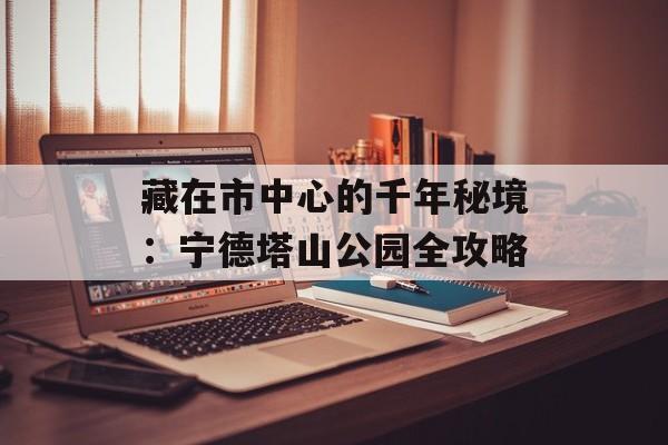 藏在市中心的千年秘境：宁德塔山公园全攻略-第1张图片-
