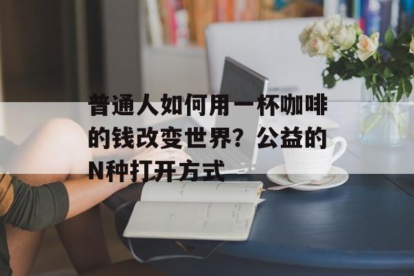 普通人如何用一杯咖啡的钱改变世界?公益的N种打开方式-第1张图片- 普通人如何用一杯咖啡的钱改变世界?公益的N种打开方式-第1张图片-