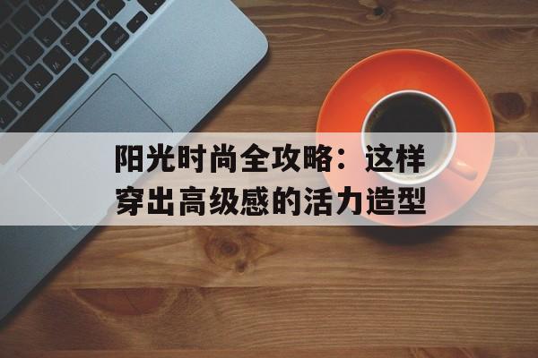 阳光时尚全攻略：这样穿出高级感的活力造型-第1张图片-