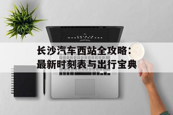 长沙汽车西站全攻略：最新时刻表与出行宝典-第1张图片-