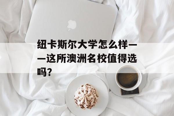 纽卡斯尔大学怎么样——这所澳洲名校值得选吗？-第1张图片-