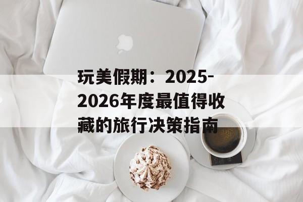 玩美假期:2025-2026年度最值得收藏的旅行决策指南-第1张图片- 玩美假期:2025-2026年度最值得收藏的旅行决策指南-第1张图片-