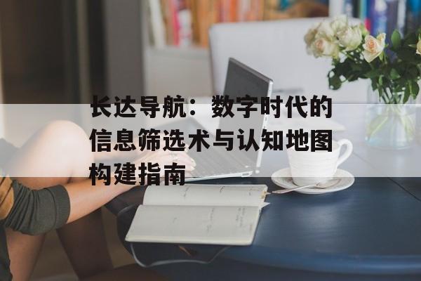 长达导航:数字时代的信息筛选术与认知地图构建指南-第1张图片- 长达导航:数字时代的信息筛选术与认知地图构建指南-第1张图片-