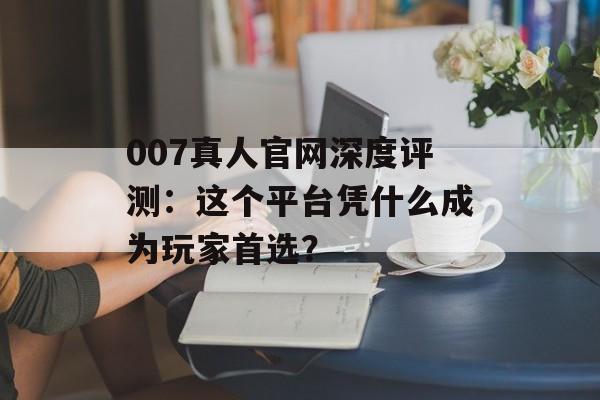 007真人官网深度评测：这个平台凭什么成为玩家首选？-第1张图片-