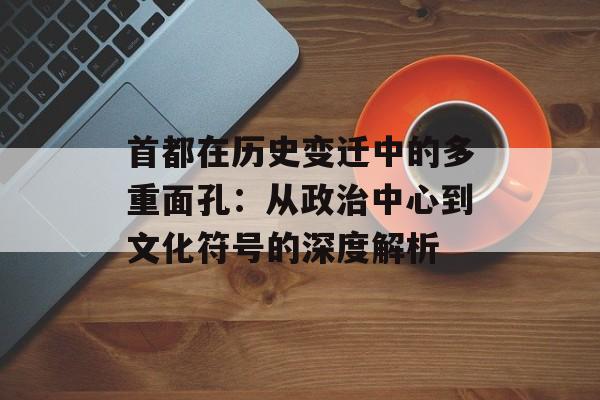 首都在历史变迁中的多重面孔：从政治中心到文化符号的深度解析-第1张图片-
