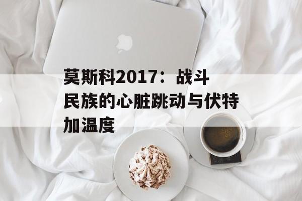 莫斯科2017：战斗民族的心脏跳动与伏特加温度-第1张图片-