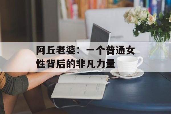 阿丘老婆：一个普通女性背后的非凡力量-第1张图片-