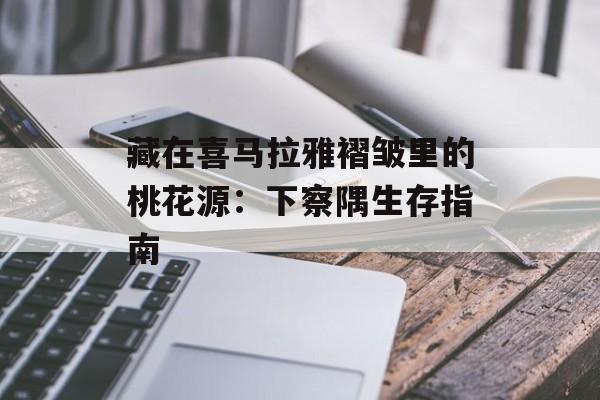 藏在喜马拉雅褶皱里的桃花源:下察隅生存指南-第1张图片- 藏在喜马拉雅褶皱里的桃花源:下察隅生存指南-第1张图片-