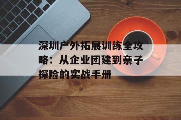 深圳户外拓展训练全攻略:从企业团建到亲子探险的实战手册-第1张图片- 深圳户外拓展训练全攻略:从企业团建到亲子探险的实战手册-第1张图片-