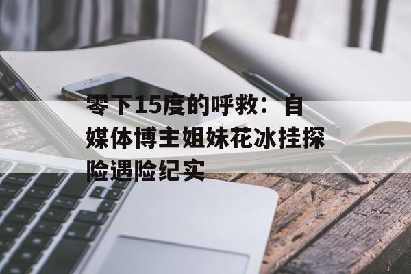 零下15度的呼救:自媒体博主姐妹花冰挂探险遇险纪实-第1张图片- 零下15度的呼救:自媒体博主姐妹花冰挂探险遇险纪实-第1张图片-