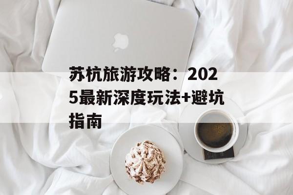 苏杭旅游攻略：2025最新深度玩法+避坑指南-第1张图片-