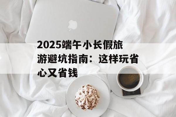 2025端午小长假旅游避坑指南：这样玩省心又省钱-第1张图片-