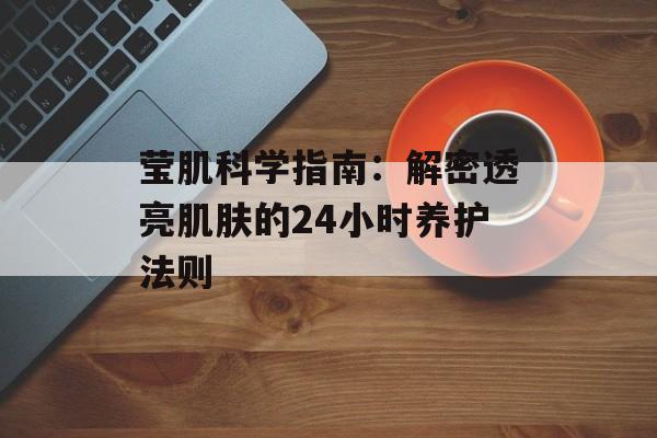 莹肌科学指南:解密透亮肌肤的24小时养护法则-第1张图片- 莹肌科学指南:解密透亮肌肤的24小时养护法则-第1张图片-
